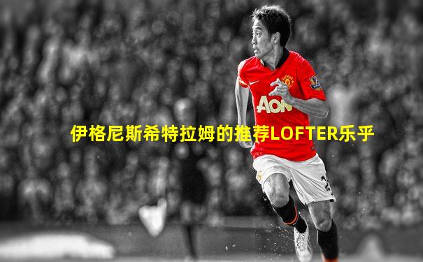 伊格尼斯希特拉姆的推荐LOFTER乐乎