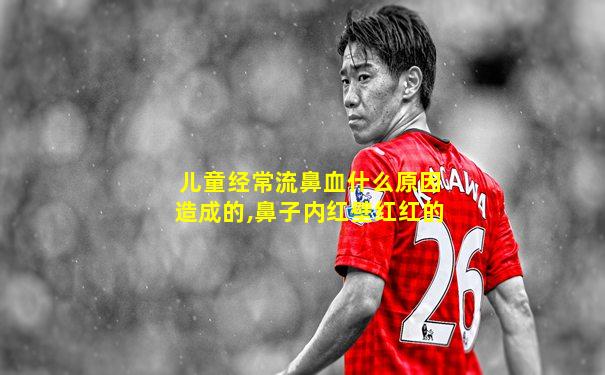 儿童经常流鼻血什么原因造成的,鼻子内红壁红红的