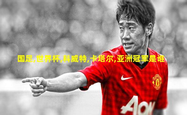 国足,世界杯,科威特,卡塔尔,亚洲冠军是谁
