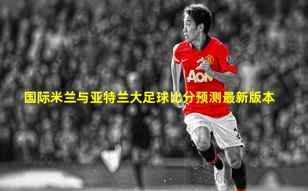 国际米兰与亚特兰大足球比分预测最新版本