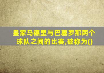 皇家马德里与巴塞罗那两个球队之间的比赛,被称为()