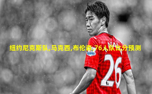 纽约尼克斯队,马克西,布伦森,76人队比分预测