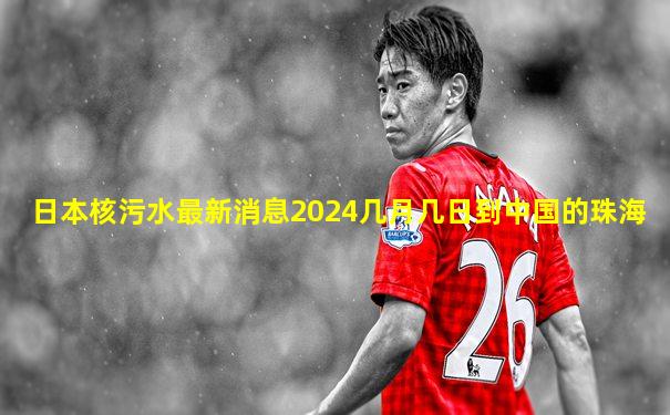 日本核污水最新消息2024几月几日到中国的珠海