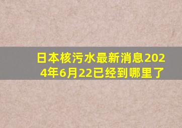 日本核污水最新消息2024年6月22已经到哪里了