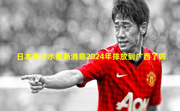 日本核污水最新消息2024年排放到广西了吗